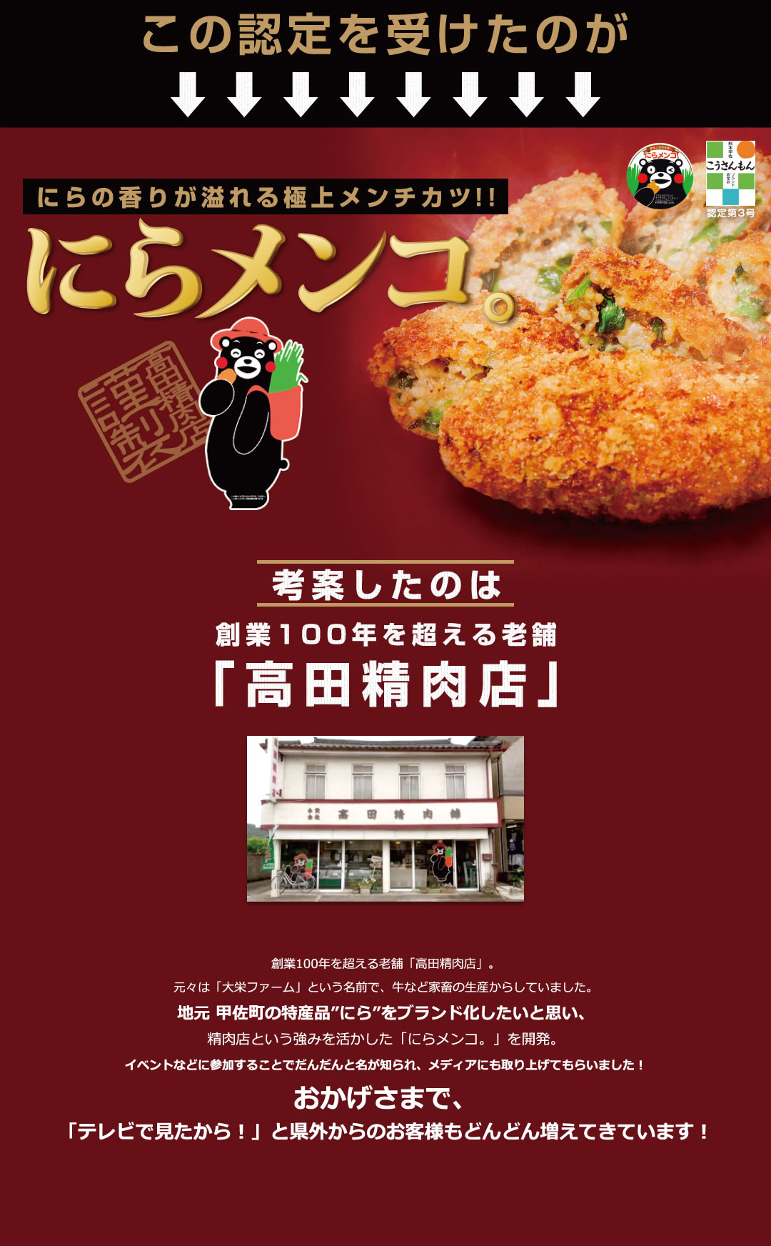 この認定を受けたのがにらの香りが溢れる極上メンチカツ!!にらメンコ。考案したのは創業100年を超える老舗「高田精肉店」創業100年を超える老舗「高田精肉店」。元々は「大栄ファーム」という名前で、牛など家畜の生産からしていました。地元 甲佐町の特産品”にら”をブランド化したいと思い、精肉店という強みを活かした「にらメンコ。」を開発。
イベントなどに参加することでだんだんと名が知られ、メディアにも取り上げてもらいました！おかげさまで、「テレビで見たから！」と県外からのお客様もどんどん増えてきています！